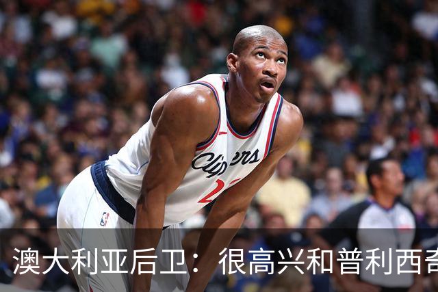 澳大利亚后卫：很高兴和普利西奇较量，我们会尽最大努力争取胜利